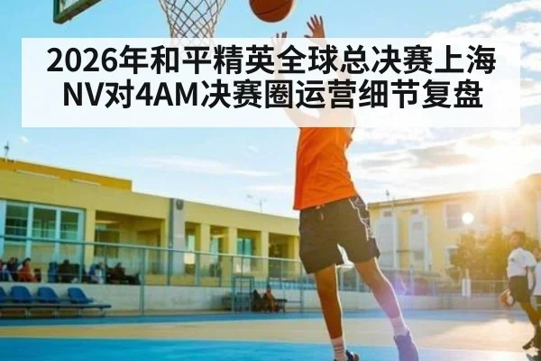 2026年和平精英全球总决赛上海NV对4AM决赛圈运营细节复盘