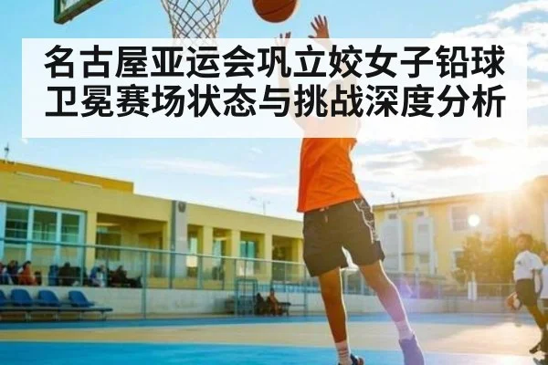 名古屋亚运会巩立姣女子铅球卫冕赛场状态与挑战深度分析
